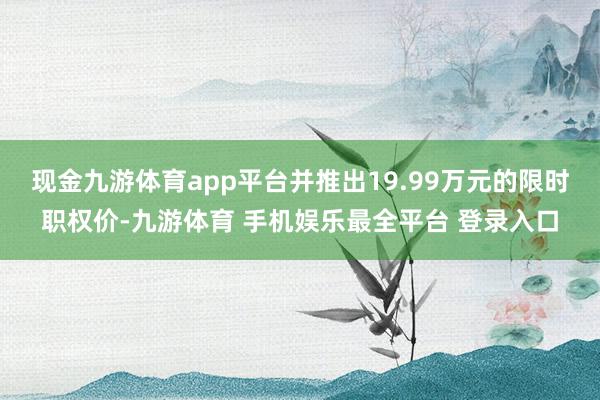 现金九游体育app平台并推出19.99万元的限时职权价-九游体育 手机娱乐最全平台 登录入口