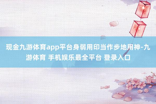 现金九游体育app平台身弱用印当作步地用神-九游体育 手机娱乐最全平台 登录入口