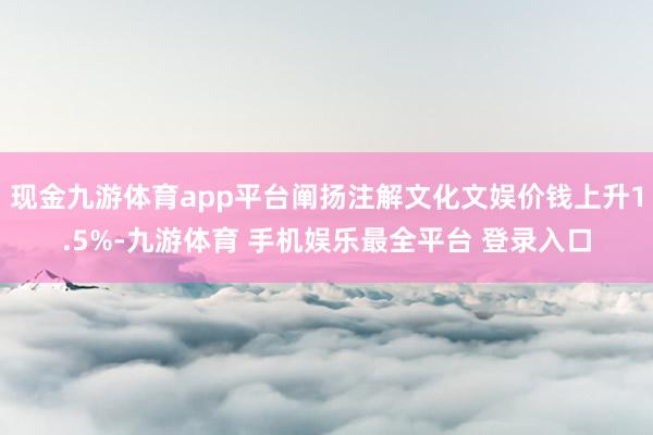 现金九游体育app平台阐扬注解文化文娱价钱上升1.5%-九游体育 手机娱乐最全平台 登录入口