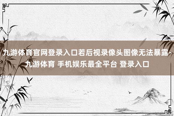 九游体育官网登录入口若后视录像头图像无法暴露-九游体育 手机娱乐最全平台 登录入口