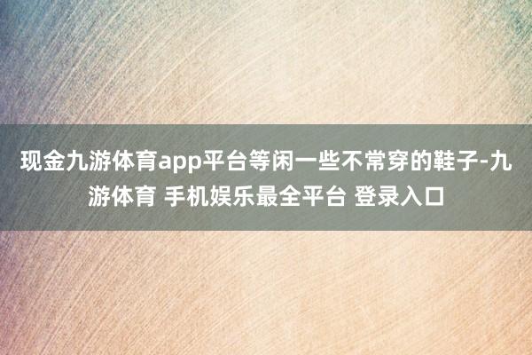 现金九游体育app平台等闲一些不常穿的鞋子-九游体育 手机娱乐最全平台 登录入口
