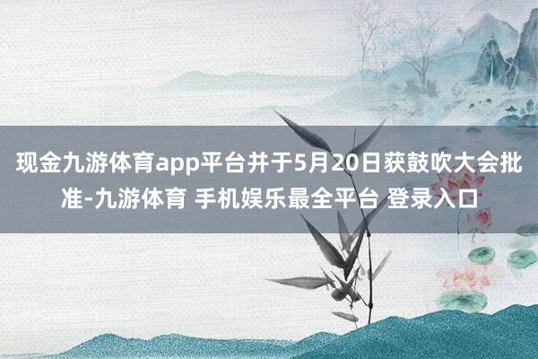 现金九游体育app平台并于5月20日获鼓吹大会批准-九游体育 手机娱乐最全平台 登录入口