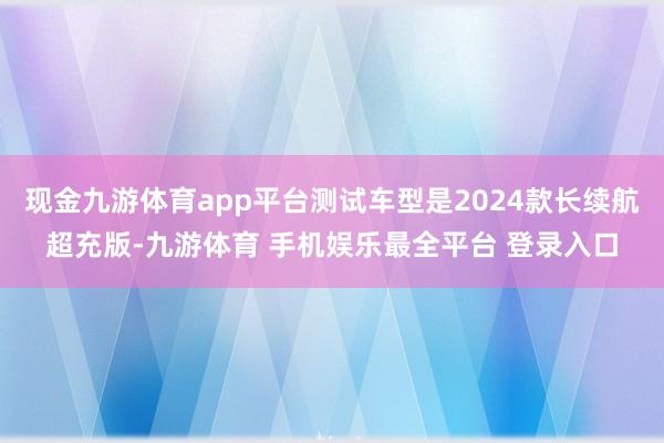 现金九游体育app平台测试车型是2024款长续航超充版-九游体育 手机娱乐最全平台 登录入口