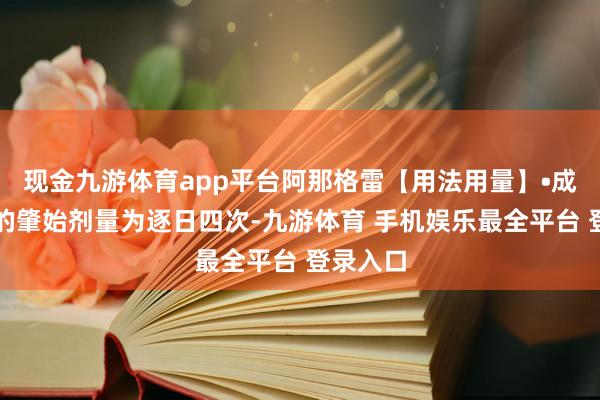 现金九游体育app平台阿那格雷【用法用量】•成东谈主的肇始剂量为逐日四次-九游体育 手机娱乐最全平台 登录入口
