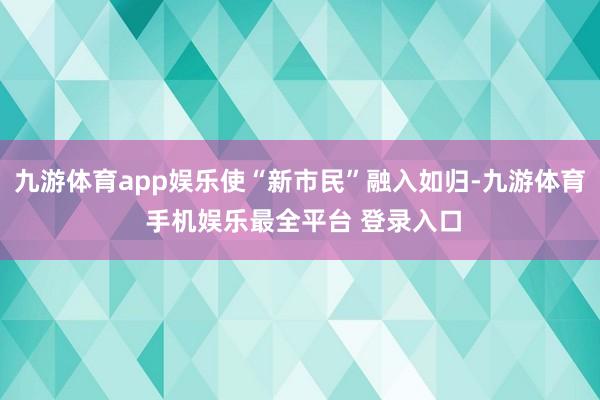 九游体育app娱乐使“新市民”融入如归-九游体育 手机娱乐最全平台 登录入口