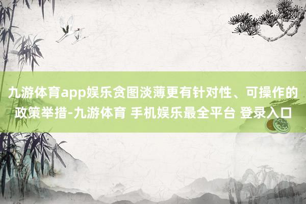 九游体育app娱乐贪图淡薄更有针对性、可操作的政策举措-九游体育 手机娱乐最全平台 登录入口