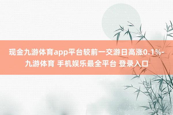 现金九游体育app平台较前一交游日高涨0.1%-九游体育 手机娱乐最全平台 登录入口