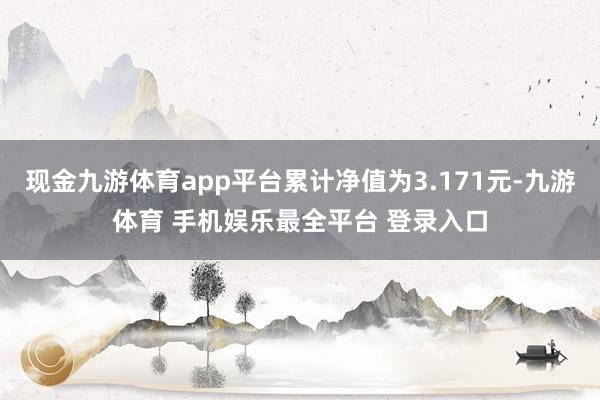现金九游体育app平台累计净值为3.171元-九游体育 手机娱乐最全平台 登录入口