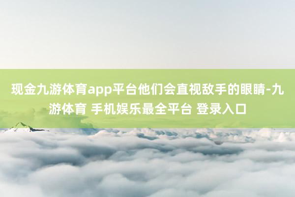 现金九游体育app平台他们会直视敌手的眼睛-九游体育 手机娱乐最全平台 登录入口