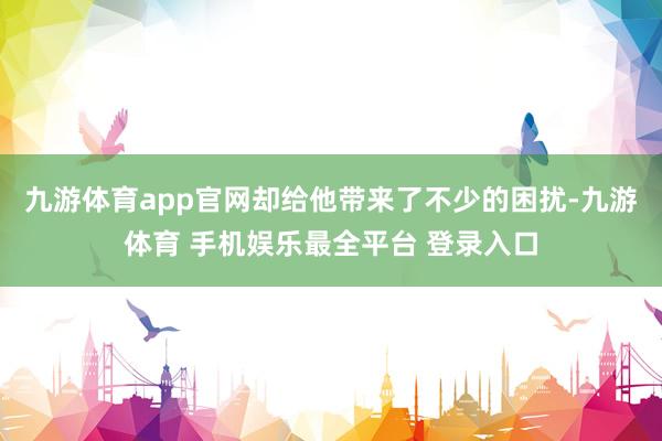 九游体育app官网却给他带来了不少的困扰-九游体育 手机娱乐最全平台 登录入口