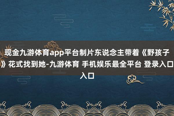 现金九游体育app平台制片东说念主带着《野孩子》花式找到她-九游体育 手机娱乐最全平台 登录入口