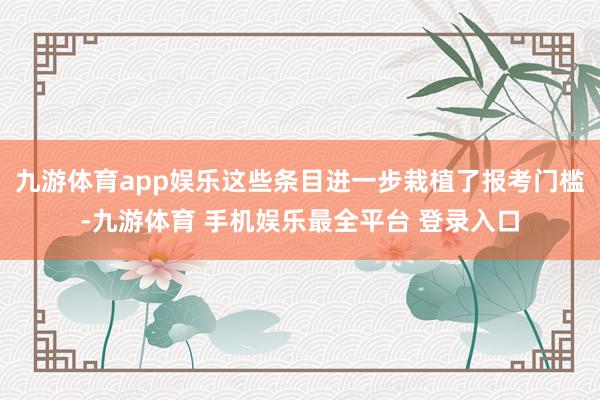 九游体育app娱乐这些条目进一步栽植了报考门槛-九游体育 手机娱乐最全平台 登录入口