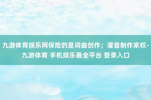 九游体育娱乐网保险的是词曲创作；灌音制作家权-九游体育 手机娱乐最全平台 登录入口