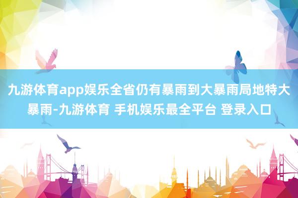 九游体育app娱乐全省仍有暴雨到大暴雨局地特大暴雨-九游体育 手机娱乐最全平台 登录入口