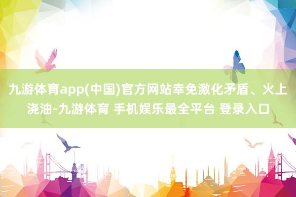九游体育app(中国)官方网站幸免激化矛盾、火上浇油-九游体育 手机娱乐最全平台 登录入口