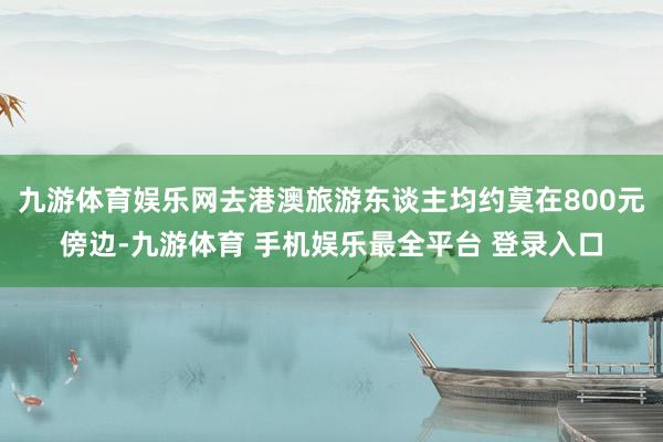 九游体育娱乐网去港澳旅游东谈主均约莫在800元傍边-九游体育 手机娱乐最全平台 登录入口