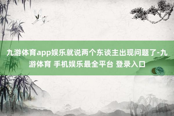 九游体育app娱乐就说两个东谈主出现问题了-九游体育 手机娱乐最全平台 登录入口