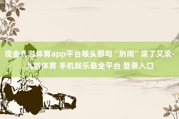 现金九游体育app平台喉头那句“别闹”滚了又滚-九游体育 手机娱乐最全平台 登录入口