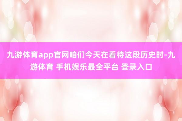九游体育app官网咱们今天在看待这段历史时-九游体育 手机娱乐最全平台 登录入口