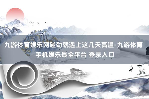 九游体育娱乐网碰劲就遇上这几天高温-九游体育 手机娱乐最全平台 登录入口