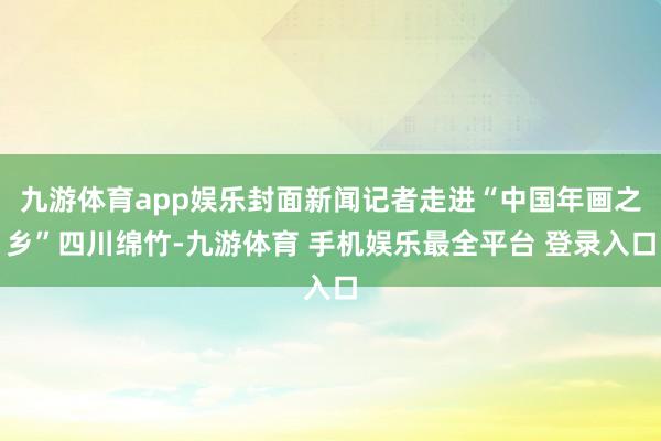 九游体育app娱乐封面新闻记者走进“中国年画之乡”四川绵竹-九游体育 手机娱乐最全平台 登录入口