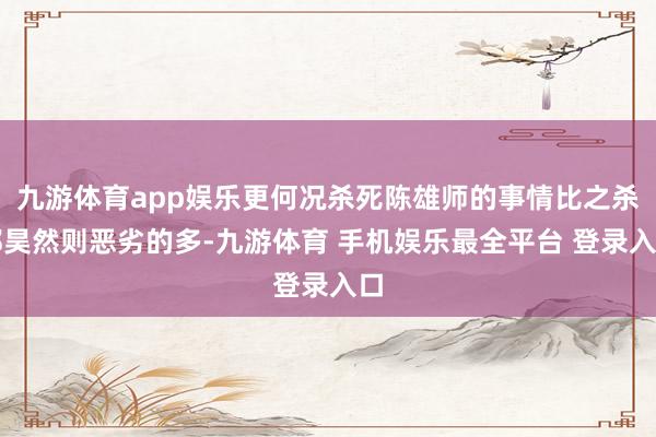 九游体育app娱乐更何况杀死陈雄师的事情比之杀郑昊然则恶劣的多-九游体育 手机娱乐最全平台 登录入口