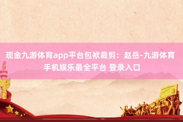 现金九游体育app平台包袱裁剪:赵岳-九游体育 手机娱乐最全平台 登录入口