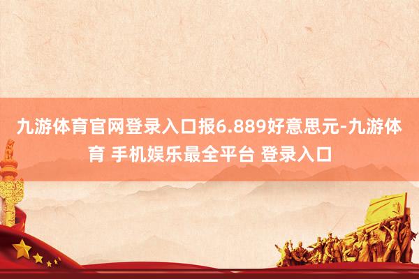 九游体育官网登录入口报6.889好意思元-九游体育 手机娱乐最全平台 登录入口