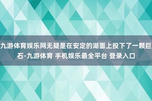 九游体育娱乐网无疑是在安定的湖面上投下了一颗巨石-九游体育 手机娱乐最全平台 登录入口