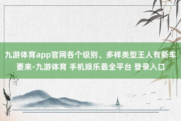 九游体育app官网各个级别、多样类型王人有新车要来-九游体育 手机娱乐最全平台 登录入口