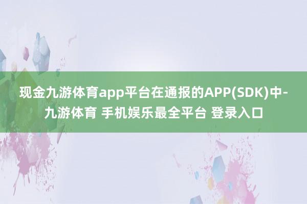 现金九游体育app平台在通报的APP(SDK)中-九游体育 手机娱乐最全平台 登录入口