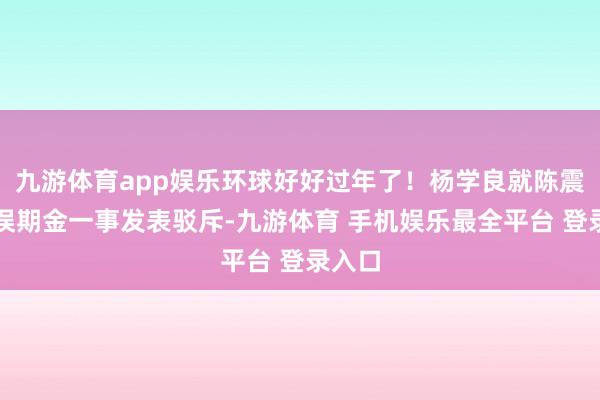九游体育app娱乐环球好好过年了！杨学良就陈震赔付误期金一事发表驳斥-九游体育 手机娱乐最全平台 登录入口