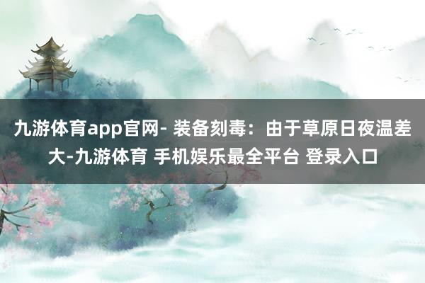 九游体育app官网- 装备刻毒:由于草原日夜温差大-九游体育 手机娱乐最全平台 登录入口