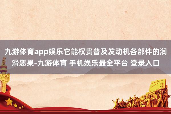 九游体育app娱乐它能权贵普及发动机各部件的润滑恶果-九游体育 手机娱乐最全平台 登录入口