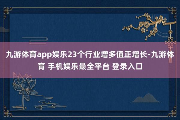 九游体育app娱乐23个行业增多值正增长-九游体育 手机娱乐最全平台 登录入口
