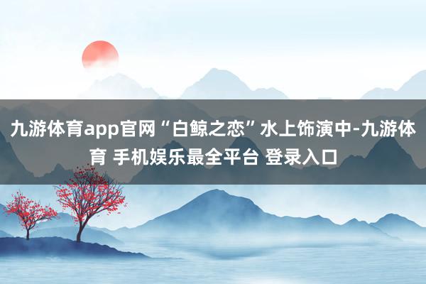 九游体育app官网“白鲸之恋”水上饰演中-九游体育 手机娱乐最全平台 登录入口