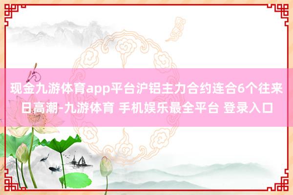 现金九游体育app平台沪铝主力合约连合6个往来日高潮-九游体育 手机娱乐最全平台 登录入口