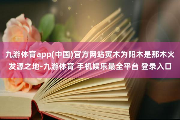 九游体育app(中国)官方网站寅木为阳木是那木火发源之地-九游体育 手机娱乐最全平台 登录入口
