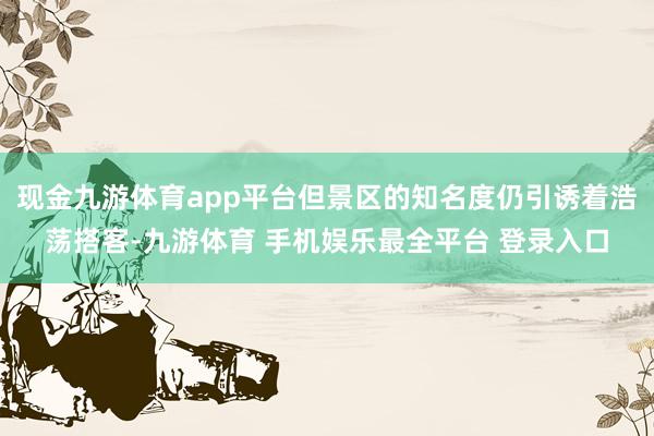 现金九游体育app平台但景区的知名度仍引诱着浩荡搭客-九游体育 手机娱乐最全平台 登录入口