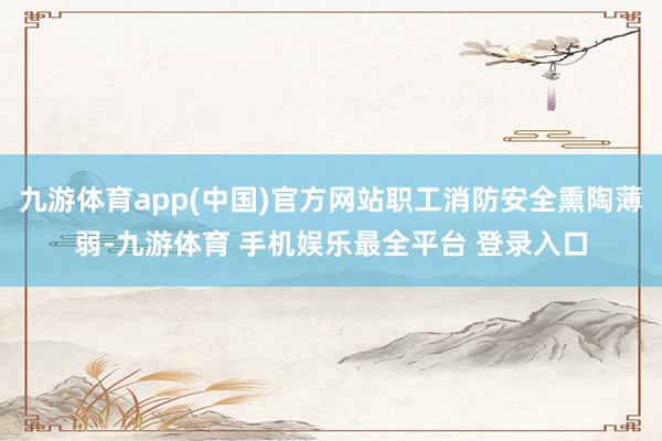 九游体育app(中国)官方网站职工消防安全熏陶薄弱-九游体育 手机娱乐最全平台 登录入口
