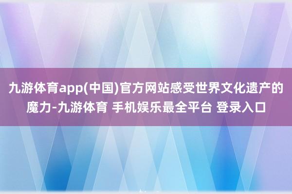 九游体育app(中国)官方网站感受世界文化遗产的魔力-九游体育 手机娱乐最全平台 登录入口