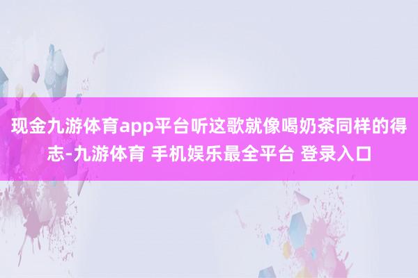 现金九游体育app平台听这歌就像喝奶茶同样的得志-九游体育 手机娱乐最全平台 登录入口