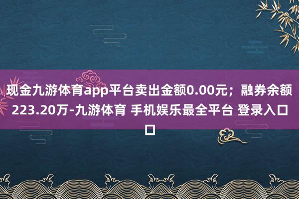 现金九游体育app平台卖出金额0.00元；融券余额223.20万-九游体育 手机娱乐最全平台 登录入口