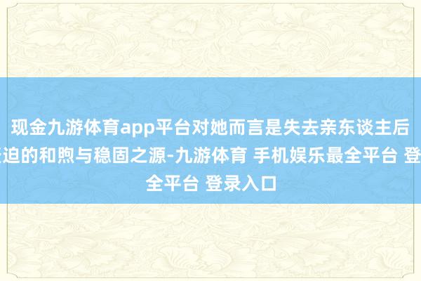 现金九游体育app平台对她而言是失去亲东谈主后至关蹙迫的和煦与稳固之源-九游体育 手机娱乐最全平台 登录入口