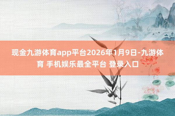 现金九游体育app平台 2026年1月9日-九游体育 手机娱乐最全平台 登录入口