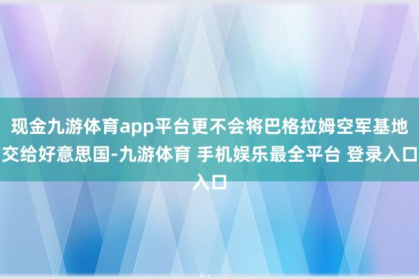 现金九游体育app平台更不会将巴格拉姆空军基地交给好意思国-九游体育 手机娱乐最全平台 登录入口