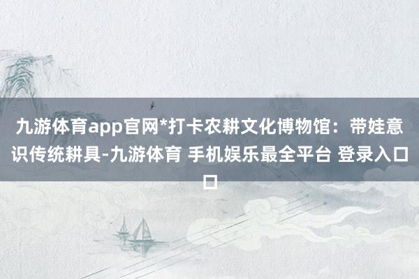 九游体育app官网*打卡农耕文化博物馆：带娃意识传统耕具-九游体育 手机娱乐最全平台 登录入口