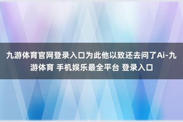 九游体育官网登录入口为此他以致还去问了Ai-九游体育 手机娱乐最全平台 登录入口