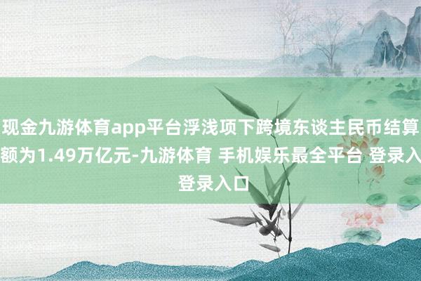 现金九游体育app平台浮浅项下跨境东谈主民币结算金额为1.49万亿元-九游体育 手机娱乐最全平台 登录入口