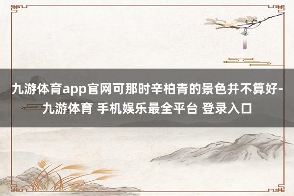 九游体育app官网可那时辛柏青的景色并不算好-九游体育 手机娱乐最全平台 登录入口